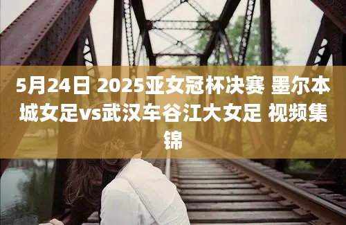 5月24日 2025亚女冠杯决赛 墨尔本城女足vs武汉车谷江大女足 视频集锦