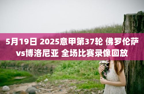 5月19日 2025意甲第37轮 佛罗伦萨vs博洛尼亚 全场比赛录像回放