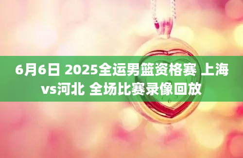 6月6日 2025全运男篮资格赛 上海vs河北 全场比赛录像回放