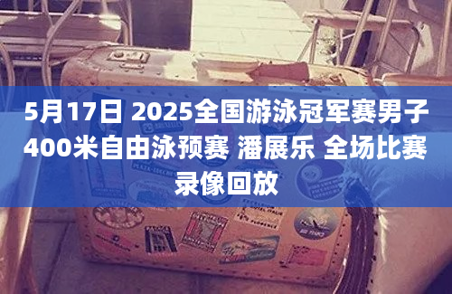 5月17日 2025全国游泳冠军赛男子400米自由泳预赛 潘展乐 全场比赛录像回放