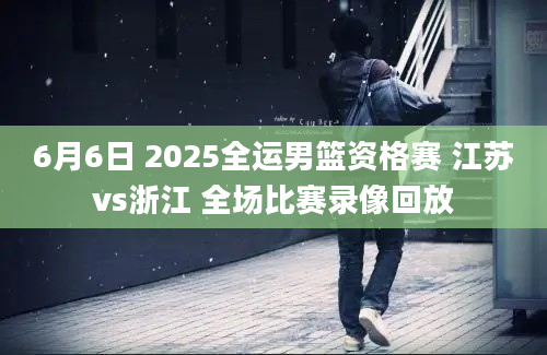6月6日 2025全运男篮资格赛 江苏vs浙江 全场比赛录像回放