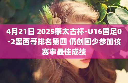 4月21日 2025蒙太古杯-U16国足0-2墨西哥排名第四 仍创国少参加该赛事最佳成绩