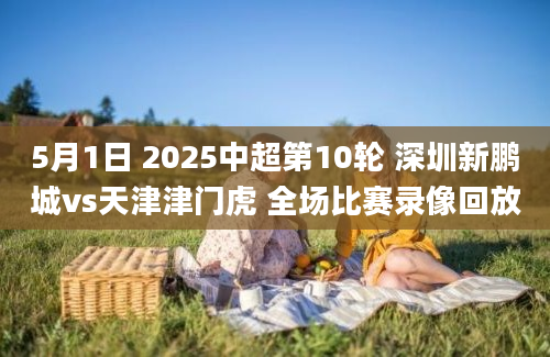 5月1日 2025中超第10轮 深圳新鹏城vs天津津门虎 全场比赛录像回放