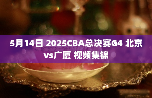 5月14日 2025CBA总决赛G4 北京vs广厦 视频集锦
