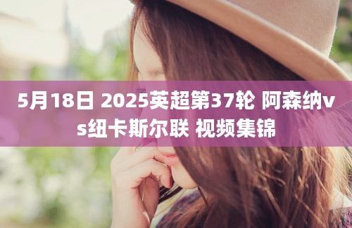 5月18日 2025英超第37轮 阿森纳vs纽卡斯尔联 视频集锦