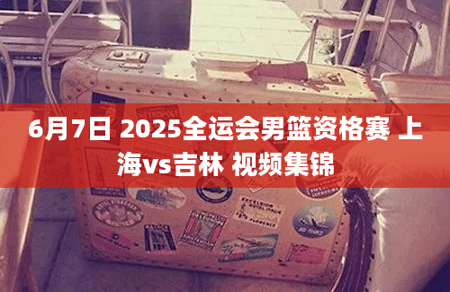 6月7日 2025全运会男篮资格赛 上海vs吉林 视频集锦