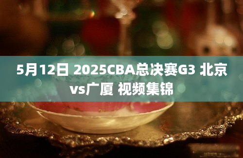 5月12日 2025CBA总决赛G3 北京vs广厦 视频集锦
