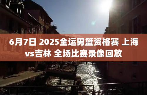 6月7日 2025全运男篮资格赛 上海vs吉林 全场比赛录像回放
