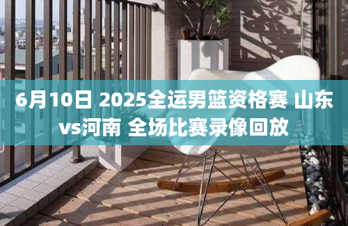 6月10日 2025全运男篮资格赛 山东vs河南 全场比赛录像回放