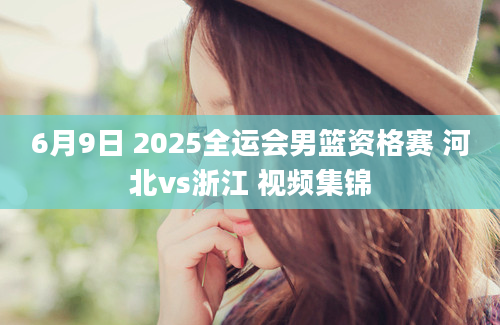 6月9日 2025全运会男篮资格赛 河北vs浙江 视频集锦