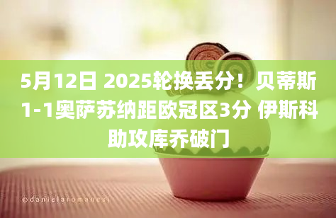 5月12日 2025轮换丢分！贝蒂斯1-1奥萨苏纳距欧冠区3分 伊斯科助攻库乔破门