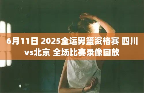6月11日 2025全运男篮资格赛 四川vs北京 全场比赛录像回放