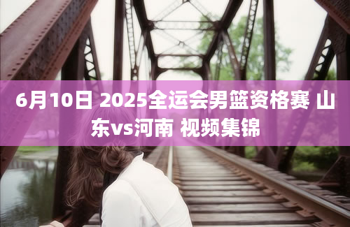 6月10日 2025全运会男篮资格赛 山东vs河南 视频集锦