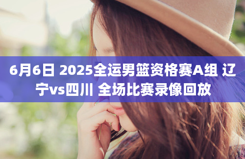 6月6日 2025全运男篮资格赛A组 辽宁vs四川 全场比赛录像回放