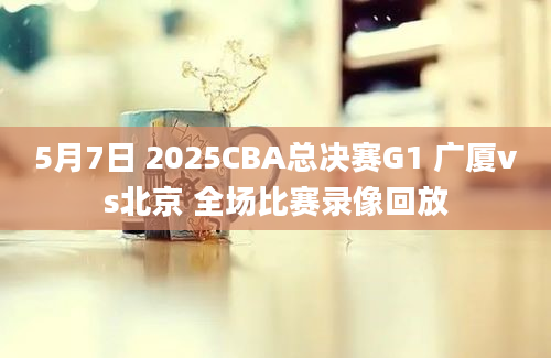 5月7日 2025CBA总决赛G1 广厦vs北京 全场比赛录像回放