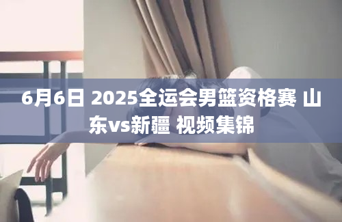 6月6日 2025全运会男篮资格赛 山东vs新疆 视频集锦
