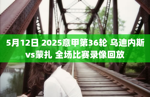 5月12日 2025意甲第36轮 乌迪内斯vs蒙扎 全场比赛录像回放