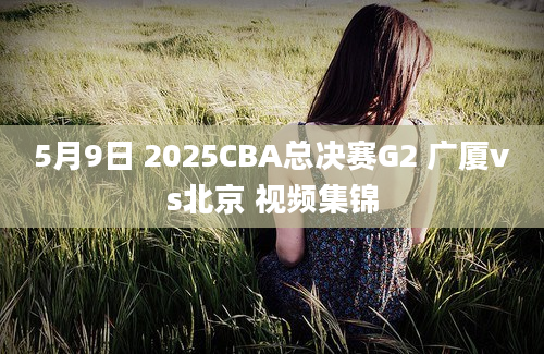 5月9日 2025CBA总决赛G2 广厦vs北京 视频集锦