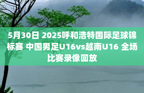 5月30日 2025呼和浩特国际足球锦标赛 中国男足U16vs越南U16 全场比赛录像回放