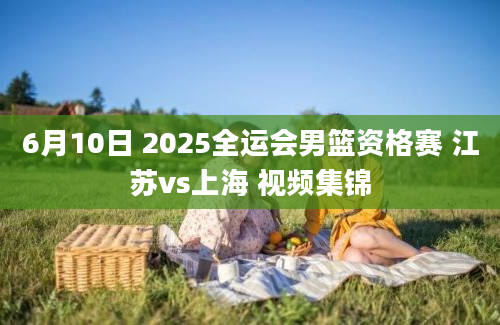 6月10日 2025全运会男篮资格赛 江苏vs上海 视频集锦