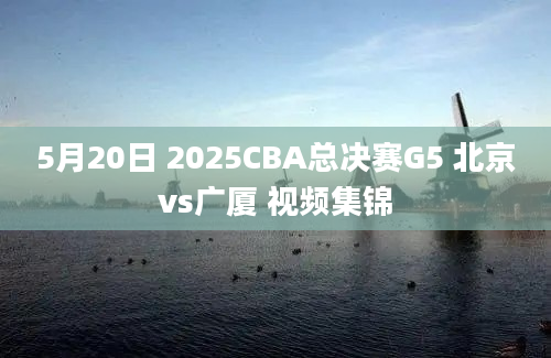 5月20日 2025CBA总决赛G5 北京vs广厦 视频集锦
