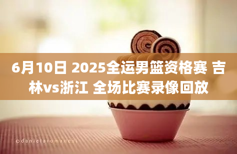 6月10日 2025全运男篮资格赛 吉林vs浙江 全场比赛录像回放