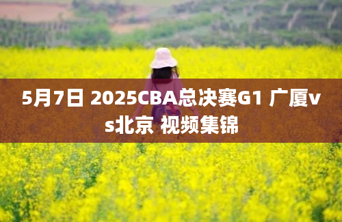 5月7日 2025CBA总决赛G1 广厦vs北京 视频集锦
