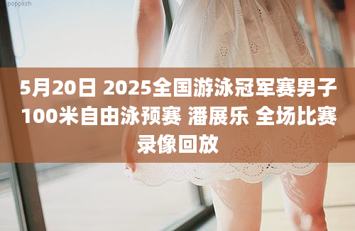 5月20日 2025全国游泳冠军赛男子100米自由泳预赛 潘展乐 全场比赛录像回放