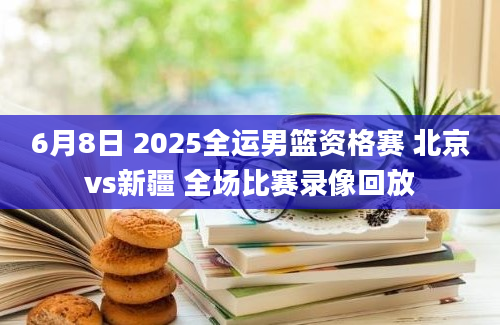 6月8日 2025全运男篮资格赛 北京vs新疆 全场比赛录像回放