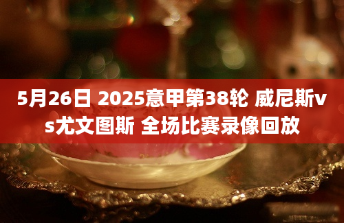 5月26日 2025意甲第38轮 威尼斯vs尤文图斯 全场比赛录像回放