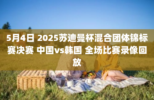 5月4日 2025苏迪曼杯混合团体锦标赛决赛 中国vs韩国 全场比赛录像回放