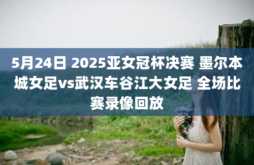 5月24日 2025亚女冠杯决赛 墨尔本城女足vs武汉车谷江大女足 全场比赛录像回放