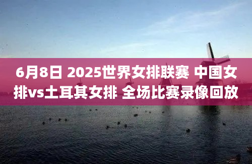 6月8日 2025世界女排联赛 中国女排vs土耳其女排 全场比赛录像回放