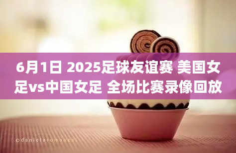 6月1日 2025足球友谊赛 美国女足vs中国女足 全场比赛录像回放