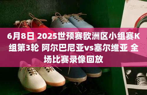 6月8日 2025世预赛欧洲区小组赛K组第3轮 阿尔巴尼亚vs塞尔维亚 全场比赛录像回放