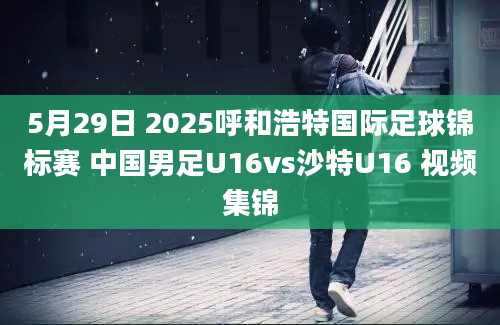 5月29日 2025呼和浩特国际足球锦标赛 中国男足U16vs沙特U16 视频集锦