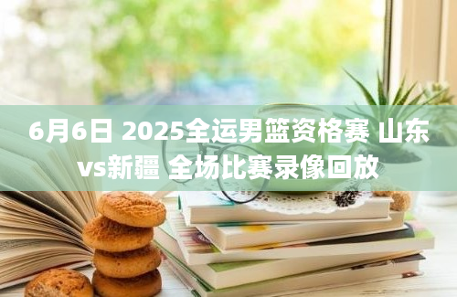 6月6日 2025全运男篮资格赛 山东vs新疆 全场比赛录像回放