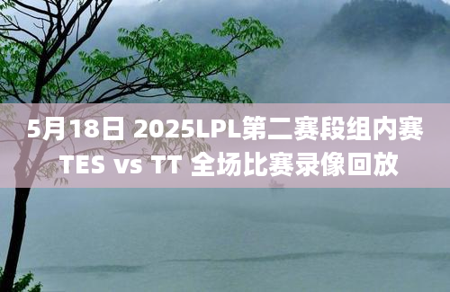 5月18日 2025LPL第二赛段组内赛 TES vs TT 全场比赛录像回放