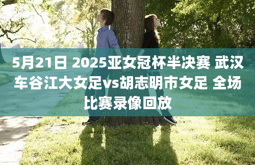 5月21日 2025亚女冠杯半决赛 武汉车谷江大女足vs胡志明市女足 全场比赛录像回放