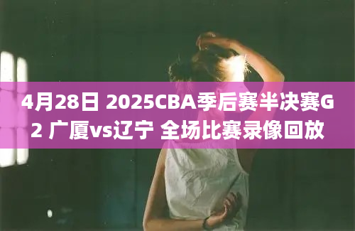 4月28日 2025CBA季后赛半决赛G2 广厦vs辽宁 全场比赛录像回放