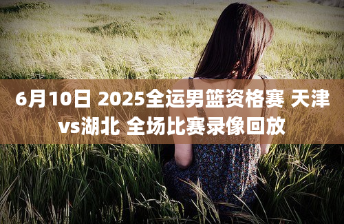 6月10日 2025全运男篮资格赛 天津vs湖北 全场比赛录像回放