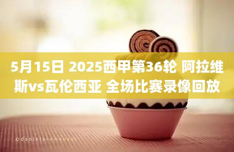 5月15日 2025西甲第36轮 阿拉维斯vs瓦伦西亚 全场比赛录像回放