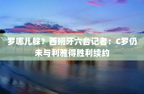 罗哪儿躲？西班牙六台记者：C罗仍未与利雅得胜利续约