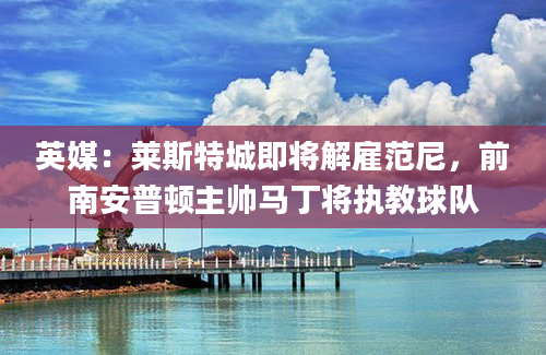 英媒：莱斯特城即将解雇范尼，前南安普顿主帅马丁将执教球队