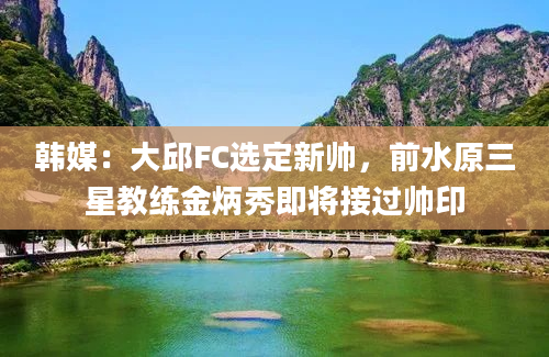 韩媒：大邱FC选定新帅，前水原三星教练金炳秀即将接过帅印