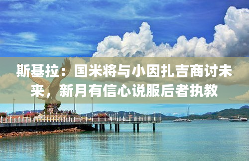 斯基拉：国米将与小因扎吉商讨未来，新月有信心说服后者执教