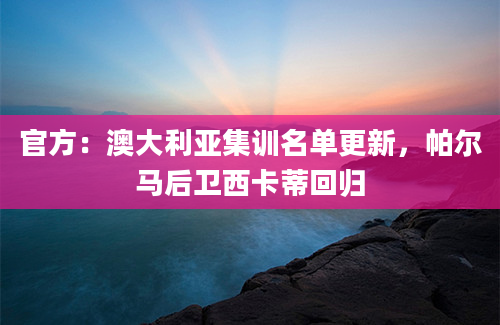 官方：澳大利亚集训名单更新，帕尔马后卫西卡蒂回归