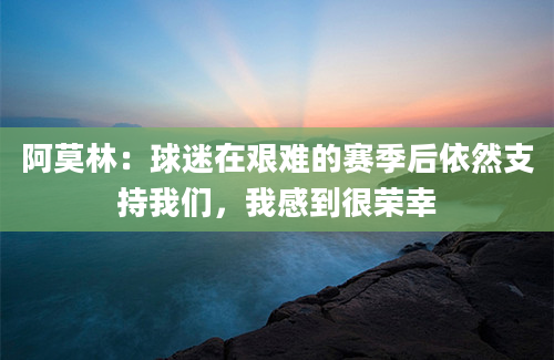 阿莫林：球迷在艰难的赛季后依然支持我们，我感到很荣幸