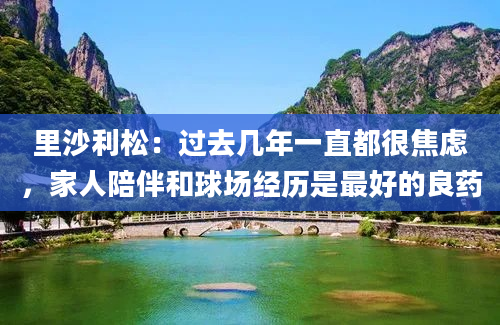 里沙利松：过去几年一直都很焦虑，家人陪伴和球场经历是最好的良药