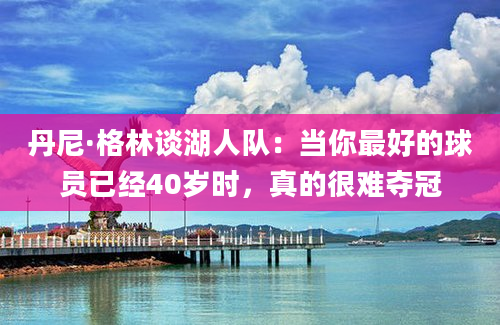 丹尼·格林谈湖人队：当你最好的球员已经40岁时，真的很难夺冠